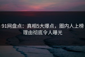 91网盘点：真相5大爆点，圈内人上榜理由彻底令人曝光
