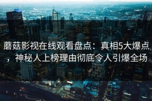 蘑菇影视在线观看盘点：真相5大爆点，神秘人上榜理由彻底令人引爆全场