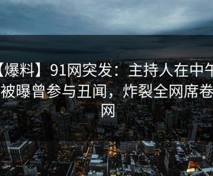 【爆料】91网突发：主持人在中午时分被曝曾参与丑闻，炸裂全网席卷全网