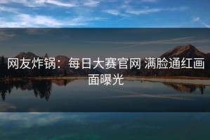 网友炸锅：每日大赛官网 满脸通红画面曝光