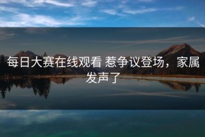 每日大赛在线观看 惹争议登场，家属发声了
