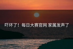 吓坏了！每日大赛官网 家属发声了