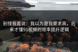 别怪我直说：我以为是我要求高，后来才懂91视频的效率提升逻辑