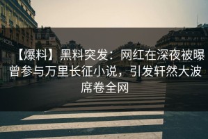 【爆料】黑料突发：网红在深夜被曝曾参与万里长征小说，引发轩然大波席卷全网