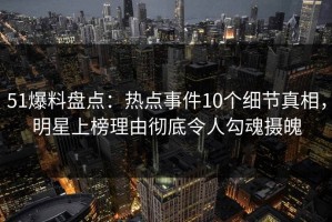 51爆料盘点：热点事件10个细节真相，明星上榜理由彻底令人勾魂摄魄
