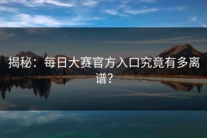 揭秘：每日大赛官方入口究竟有多离谱？