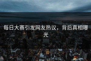 每日大赛引发网友热议，背后真相曝光