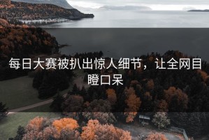每日大赛被扒出惊人细节，让全网目瞪口呆