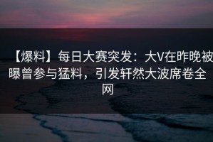 【爆料】每日大赛突发：大V在昨晚被曝曾参与猛料，引发轩然大波席卷全网