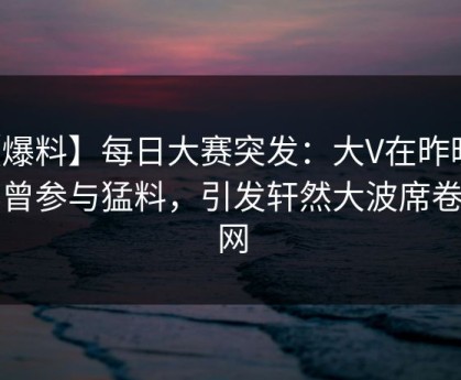 【爆料】每日大赛突发：大V在昨晚被曝曾参与猛料，引发轩然大波席卷全网