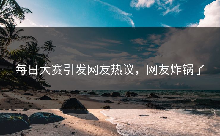 每日大赛引发网友热议，网友炸锅了