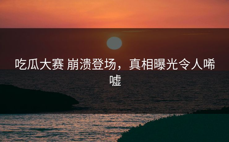 吃瓜大赛 崩溃登场，真相曝光令人唏嘘