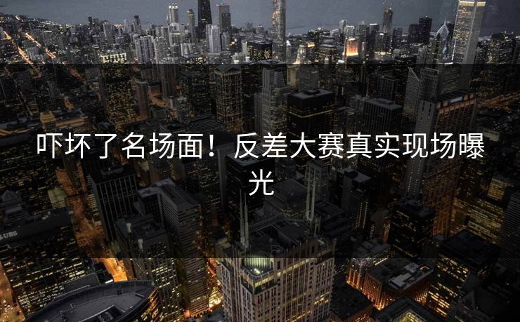 吓坏了名场面！反差大赛真实现场曝光