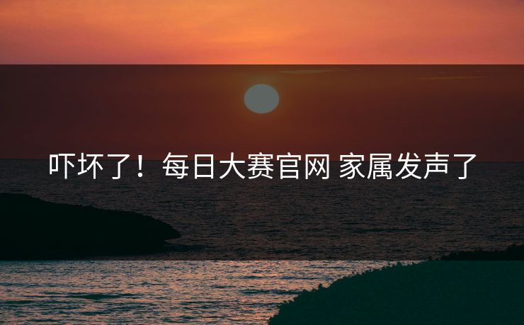 吓坏了！每日大赛官网 家属发声了