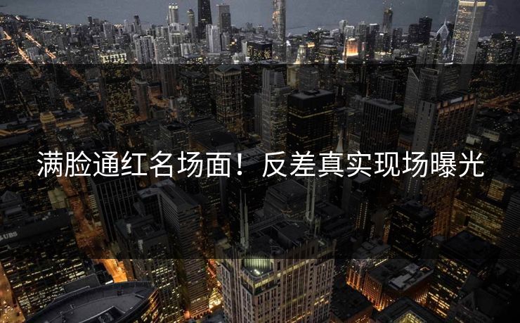 满脸通红名场面！反差真实现场曝光