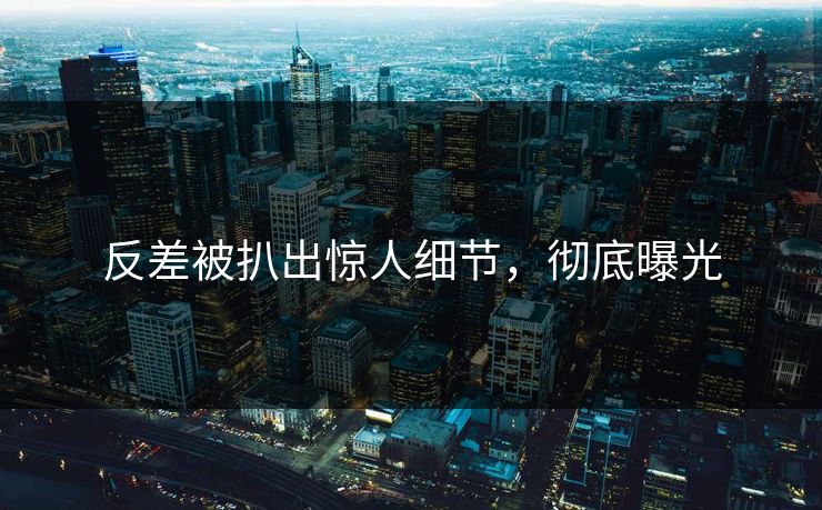 反差被扒出惊人细节，彻底曝光