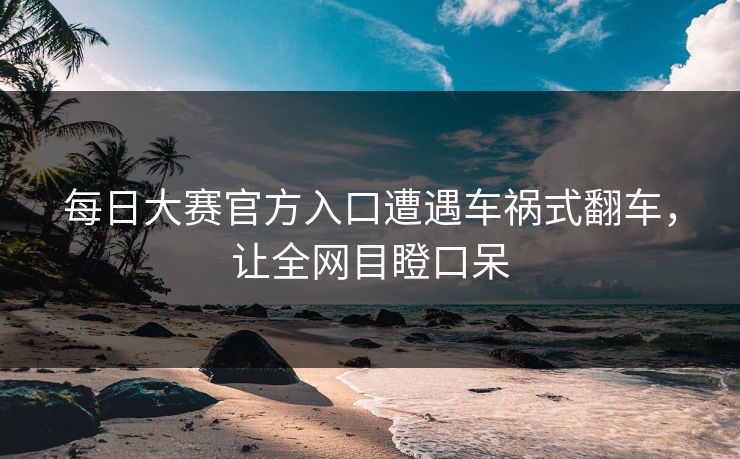 每日大赛官方入口遭遇车祸式翻车，让全网目瞪口呆