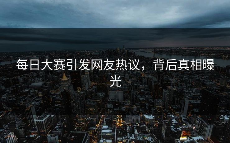 每日大赛引发网友热议，背后真相曝光