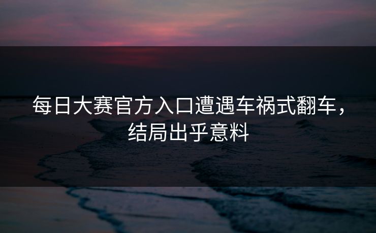 每日大赛官方入口遭遇车祸式翻车，结局出乎意料