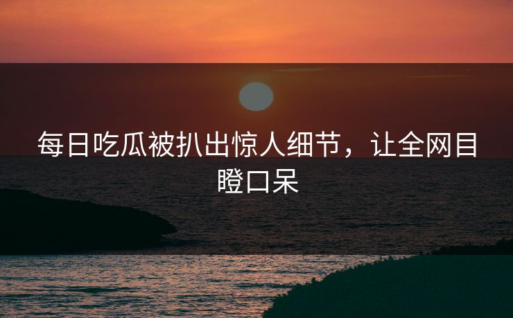 每日吃瓜被扒出惊人细节，让全网目瞪口呆