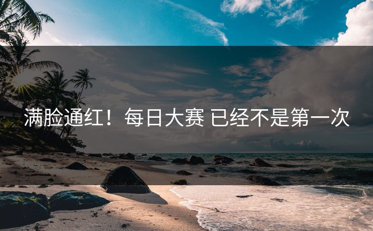 满脸通红！每日大赛 已经不是第一次