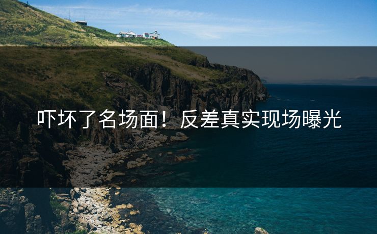吓坏了名场面！反差真实现场曝光