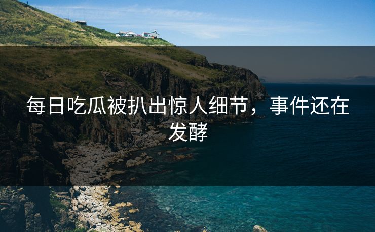 每日吃瓜被扒出惊人细节，事件还在发酵