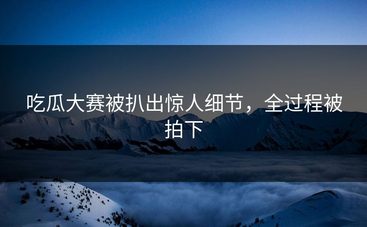 吃瓜大赛被扒出惊人细节，全过程被拍下