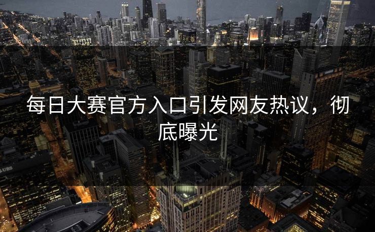 每日大赛官方入口引发网友热议，彻底曝光