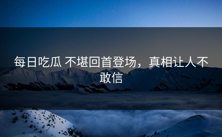 每日吃瓜 不堪回首登场，真相让人不敢信