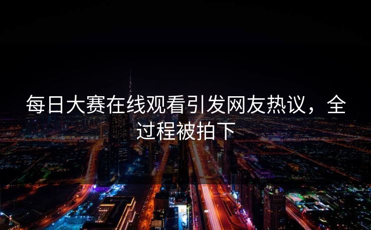每日大赛在线观看引发网友热议，全过程被拍下