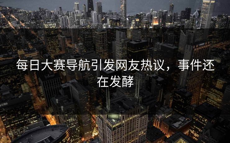 每日大赛导航引发网友热议，事件还在发酵