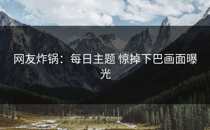 网友炸锅：每日主题 惊掉下巴画面曝光