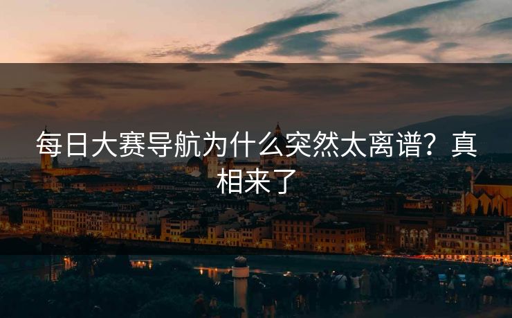 每日大赛导航为什么突然太离谱？真相来了