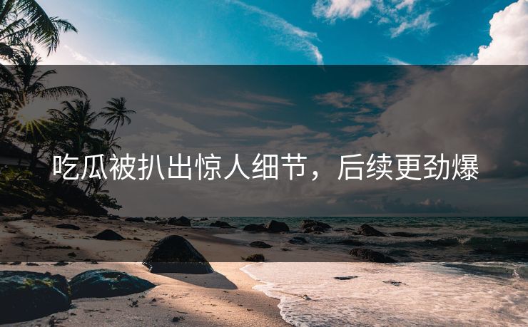 吃瓜被扒出惊人细节，后续更劲爆