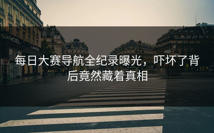 每日大赛导航全纪录曝光，吓坏了背后竟然藏着真相