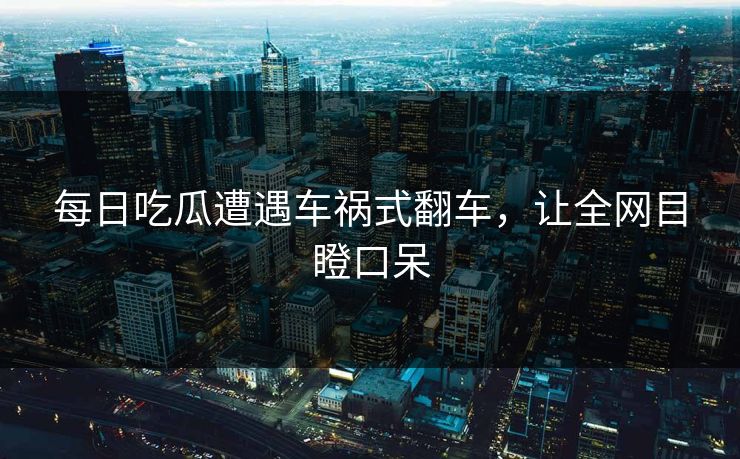每日吃瓜遭遇车祸式翻车，让全网目瞪口呆