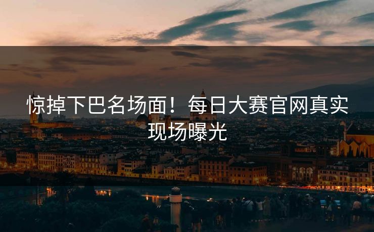 惊掉下巴名场面！每日大赛官网真实现场曝光