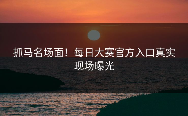抓马名场面！每日大赛官方入口真实现场曝光