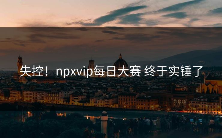 失控！npxvip每日大赛 终于实锤了