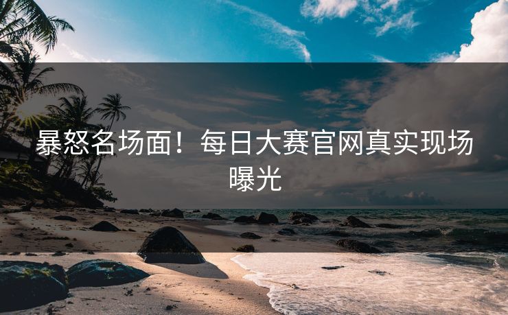 暴怒名场面！每日大赛官网真实现场曝光