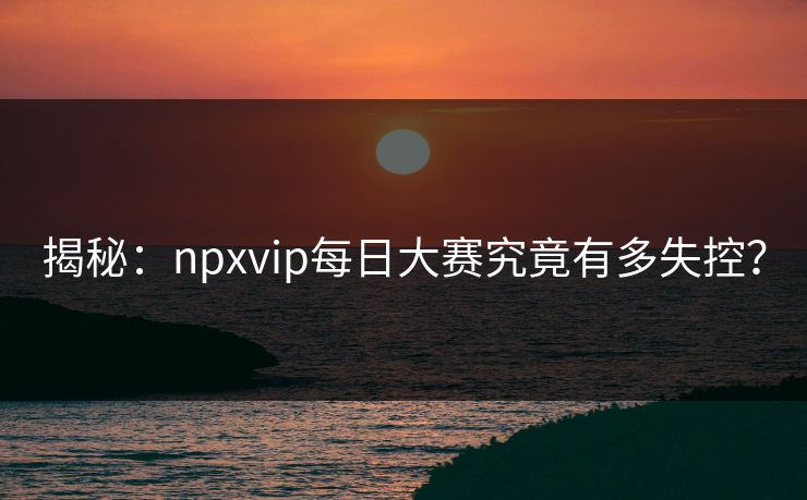 揭秘：npxvip每日大赛究竟有多失控？