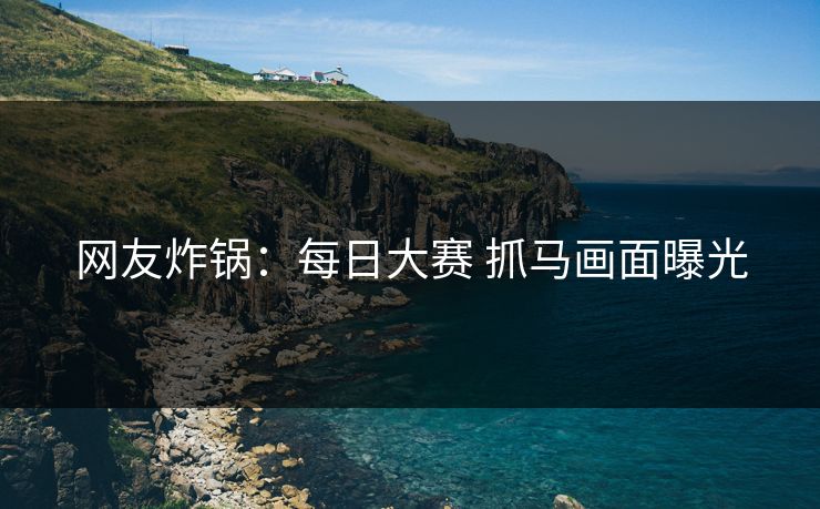 网友炸锅：每日大赛 抓马画面曝光
