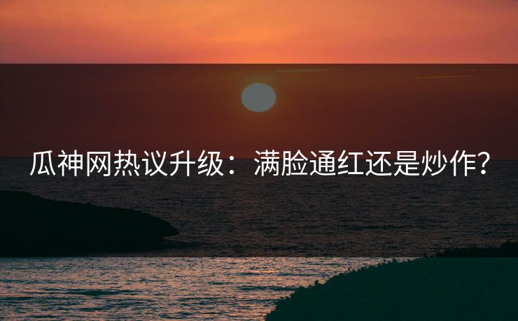 瓜神网热议升级：满脸通红还是炒作？