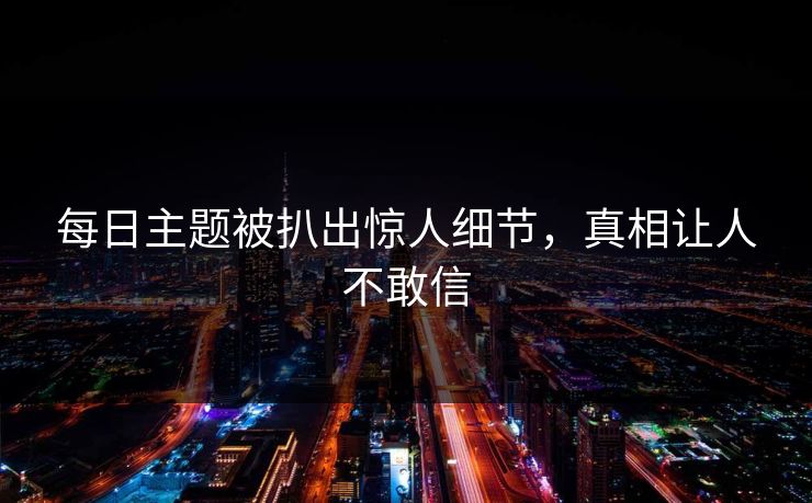 每日主题被扒出惊人细节，真相让人不敢信