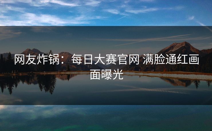网友炸锅：每日大赛官网 满脸通红画面曝光