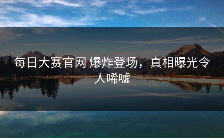 每日大赛官网 爆炸登场，真相曝光令人唏嘘