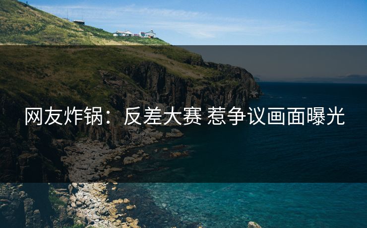 网友炸锅：反差大赛 惹争议画面曝光
