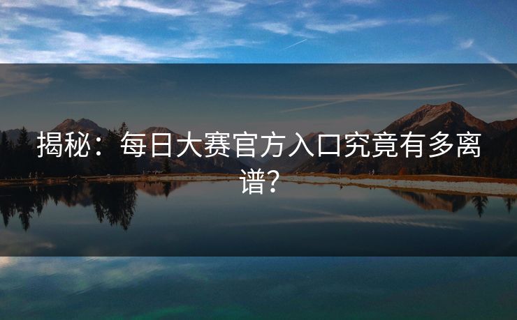 揭秘：每日大赛官方入口究竟有多离谱？