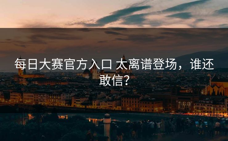 每日大赛官方入口 太离谱登场，谁还敢信？